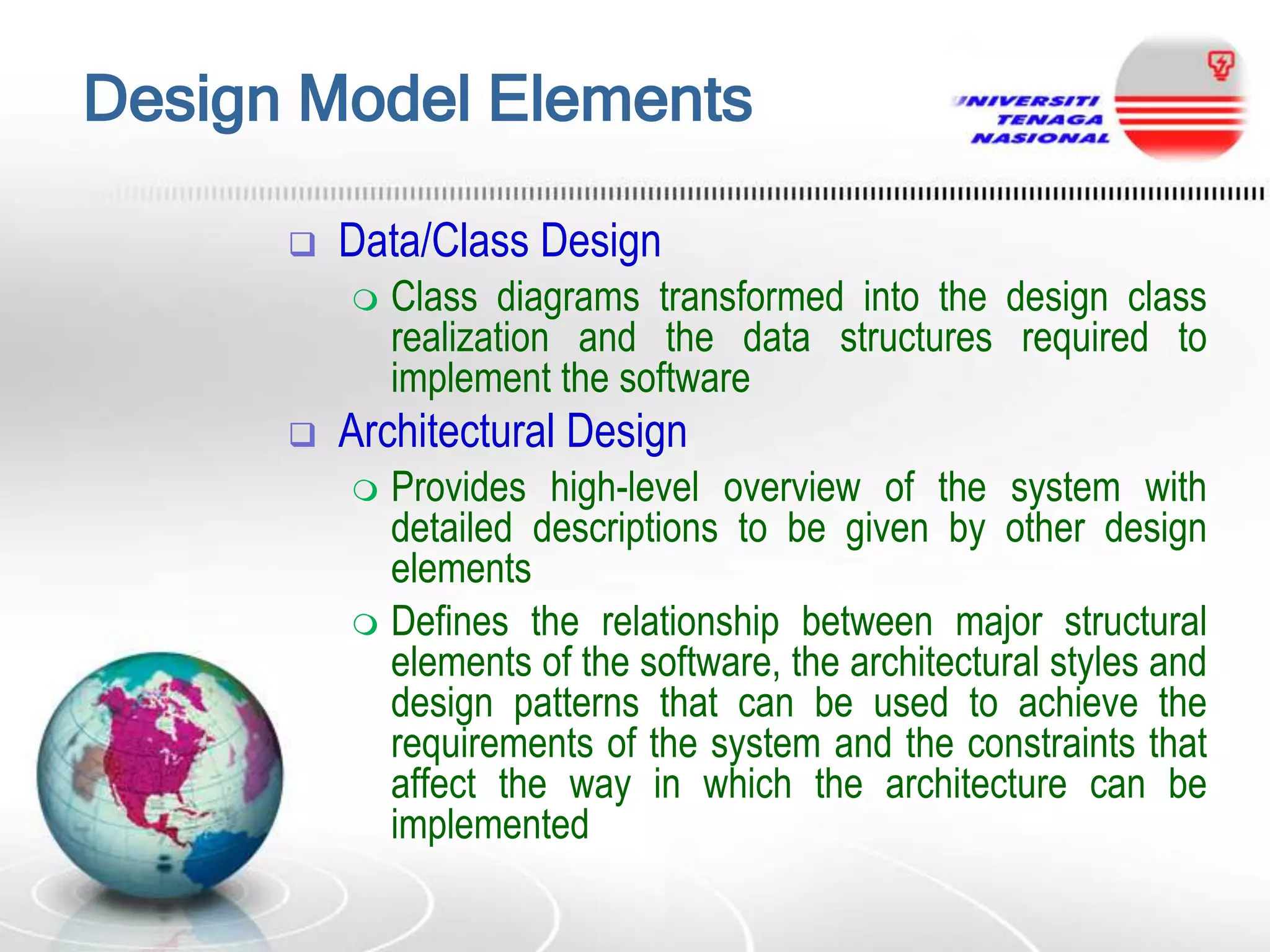 Design Model Elements


Data/Class Design




Class diagrams transformed into the design class
realization and the data structures required to
implement the software

Architectural Design
Provides high-level overview of the system with
detailed descriptions to be given by other design
elements
 Defines the relationship between major structural
elements of the software, the architectural styles and
design patterns that can be used to achieve the
requirements of the system and the constraints that
affect the way in which the architecture can be
implemented


 