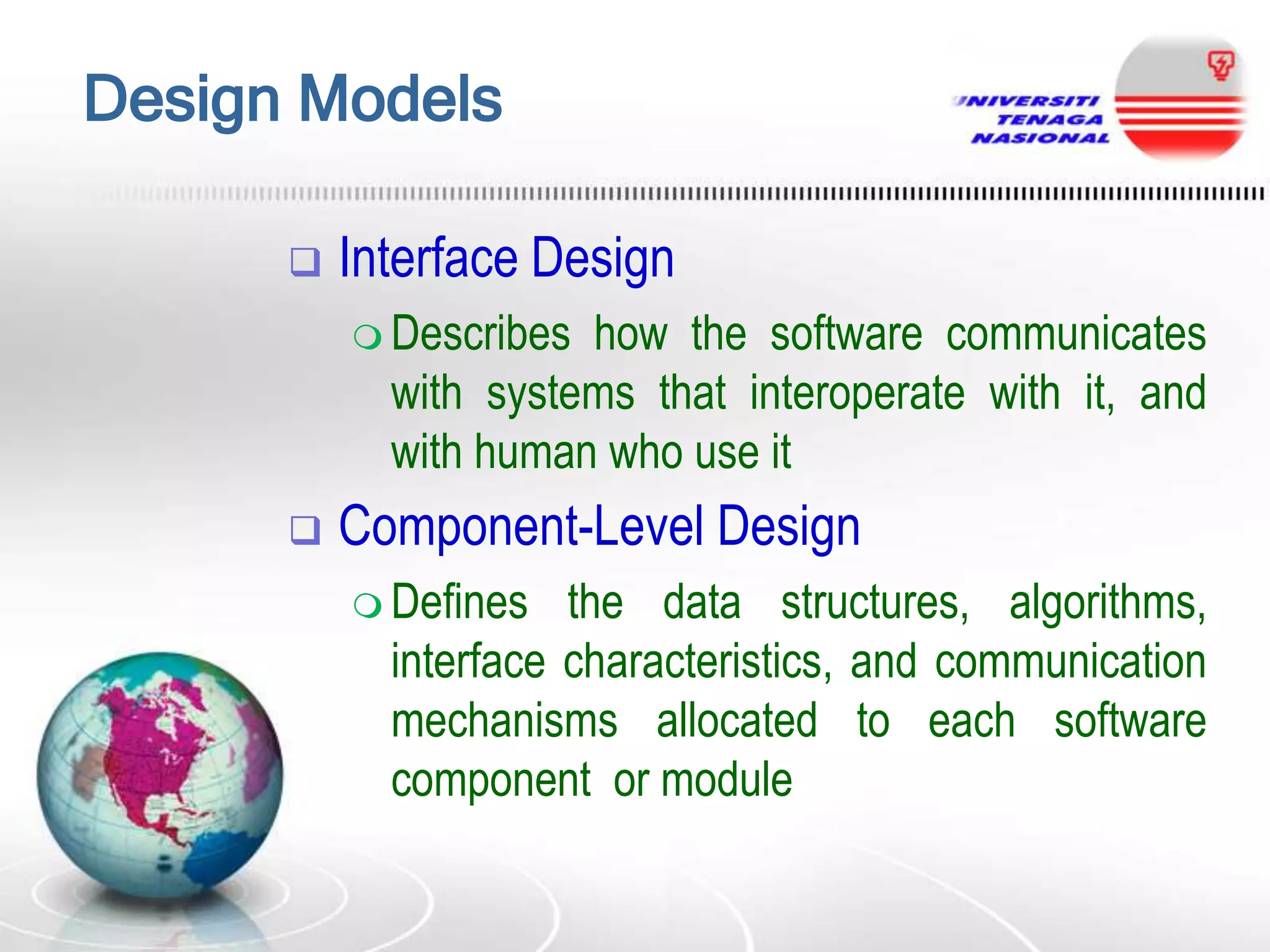 Design Models


Interface Design
 Describes

how the software communicates
with systems that interoperate with it, and
with human who use it



Component-Level Design
 Defines

the data structures, algorithms,
interface characteristics, and communication
mechanisms allocated to each software
component or module

 