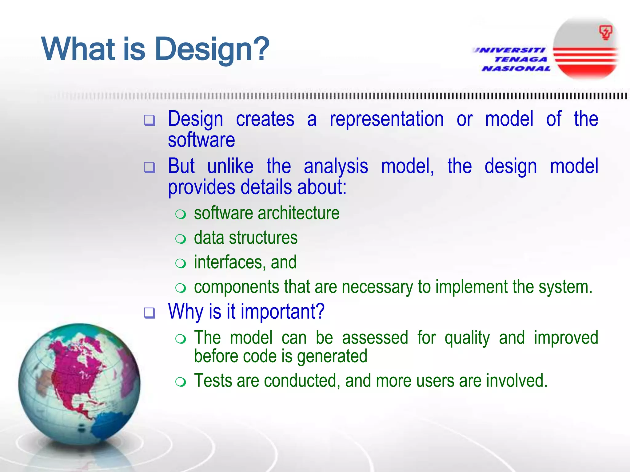 What is Design?



Design creates a representation or model of the
software
But unlike the analysis model, the design model
provides details about:







software architecture
data structures
interfaces, and
components that are necessary to implement the system.

Why is it important?



The model can be assessed for quality and improved
before code is generated
Tests are conducted, and more users are involved.

 