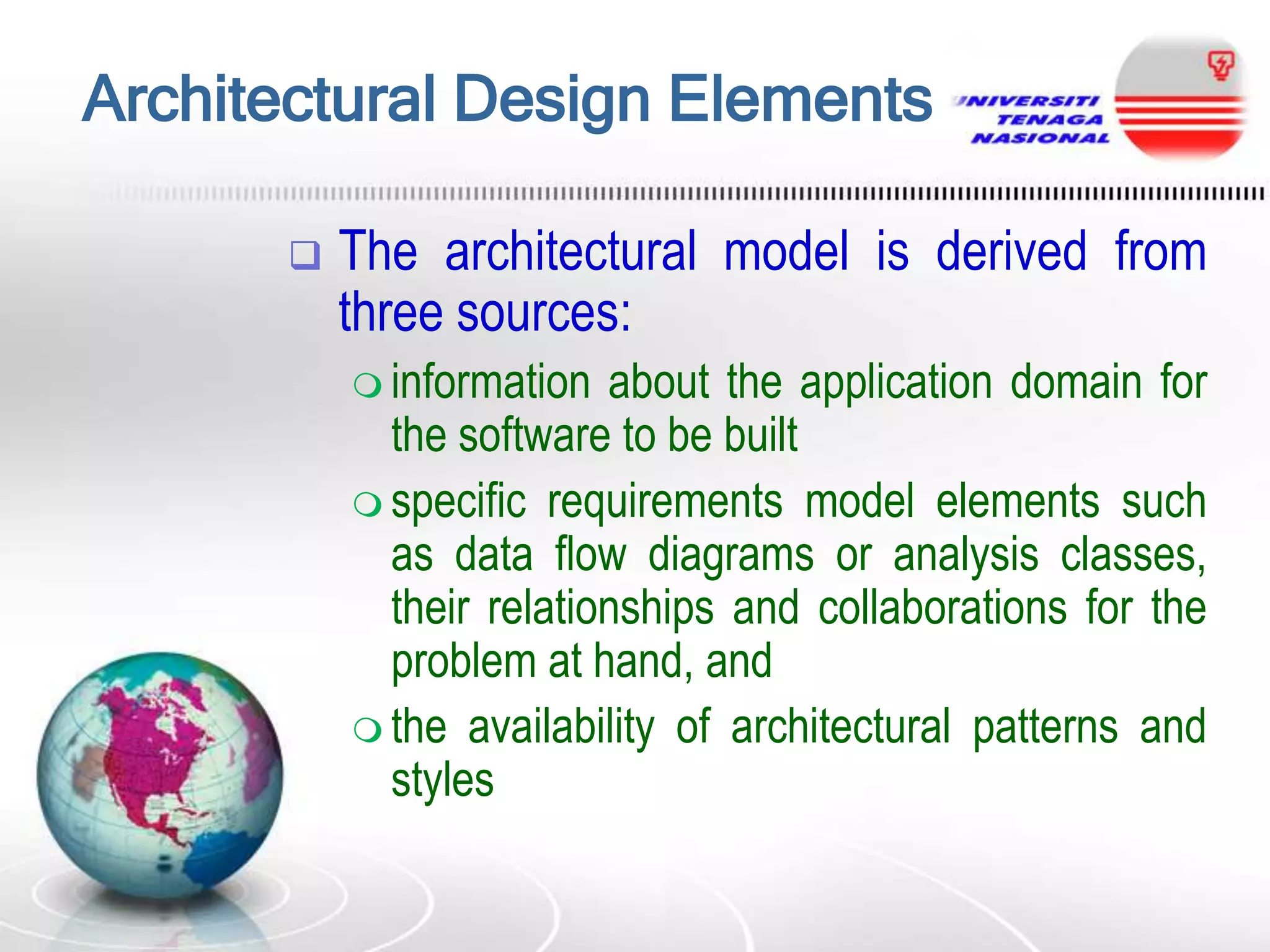 Architectural Design Elements


The architectural model is derived from
three sources:
 information

about the application domain for
the software to be built
 specific requirements model elements such
as data flow diagrams or analysis classes,
their relationships and collaborations for the
problem at hand, and
 the availability of architectural patterns and
styles

 