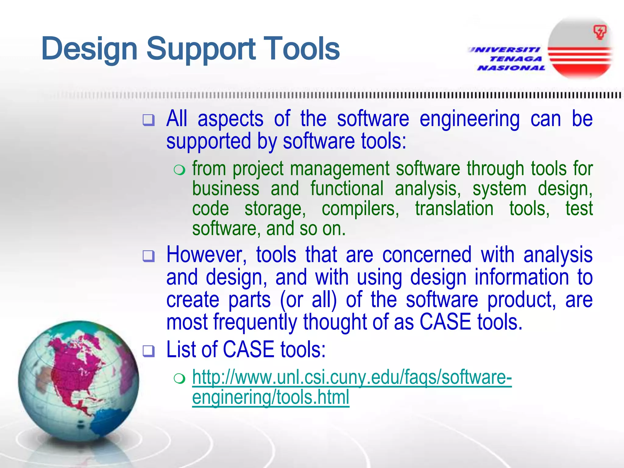 Design Support Tools


All aspects of the software engineering can be
supported by software tools:






from project management software through tools for
business and functional analysis, system design,
code storage, compilers, translation tools, test
software, and so on.

However, tools that are concerned with analysis
and design, and with using design information to
create parts (or all) of the software product, are
most frequently thought of as CASE tools.
List of CASE tools:


http://www.unl.csi.cuny.edu/faqs/softwareenginering/tools.html

 