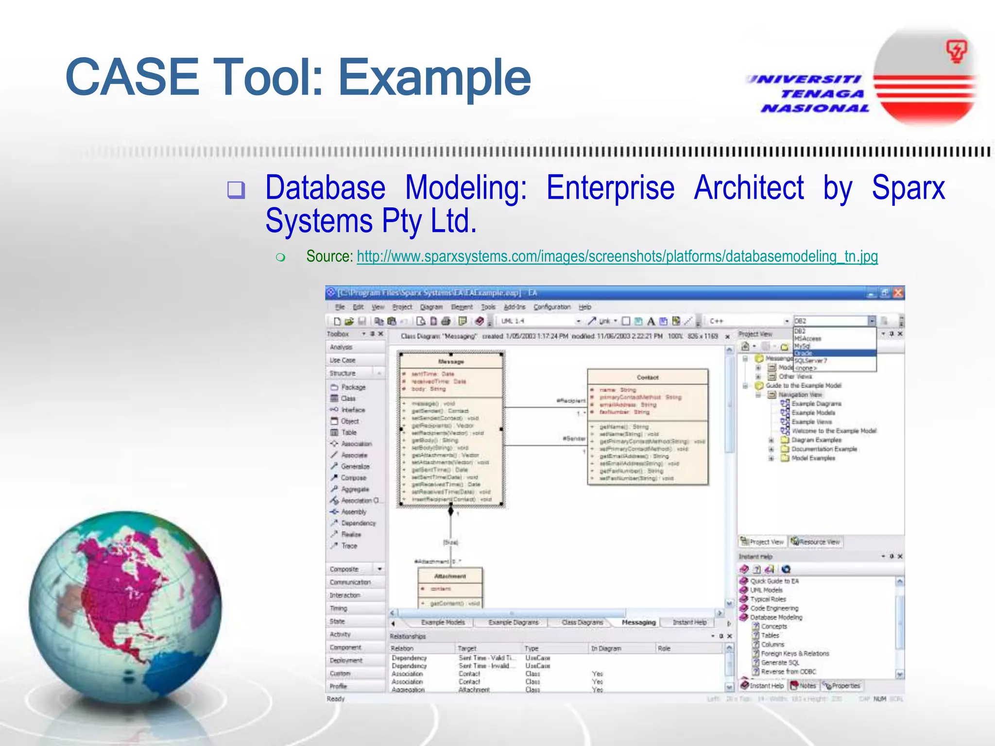 CASE Tool: Example


Database Modeling: Enterprise Architect by Sparx
Systems Pty Ltd.


Source: http://www.sparxsystems.com/images/screenshots/platforms/databasemodeling_tn.jpg

 