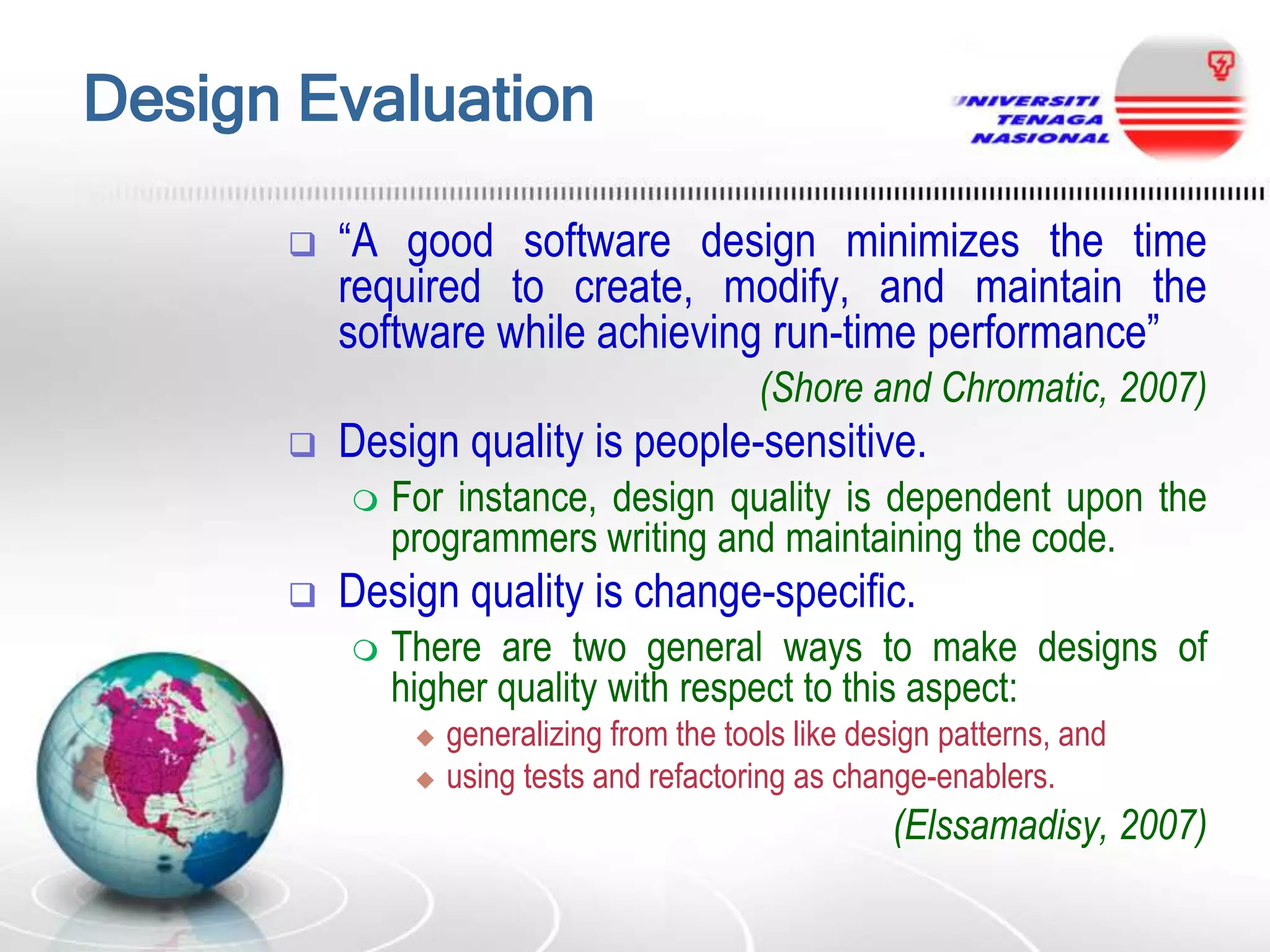 Design Evaluation


“A good software design minimizes the time
required to create, modify, and maintain the
software while achieving run-time performance”
(Shore and Chromatic, 2007)



Design quality is people-sensitive.




For instance, design quality is dependent upon the
programmers writing and maintaining the code.

Design quality is change-specific.


There are two general ways to make designs of
higher quality with respect to this aspect:



generalizing from the tools like design patterns, and
using tests and refactoring as change-enablers.

(Elssamadisy, 2007)

 
