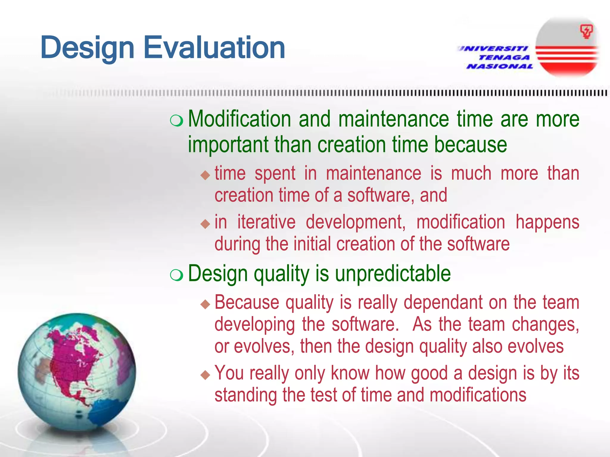 Design Evaluation
 Modification

and maintenance time are more
important than creation time because
time spent in maintenance is much more than
creation time of a software, and
 in iterative development, modification happens
during the initial creation of the software


 Design

quality is unpredictable

Because quality is really dependant on the team
developing the software. As the team changes,
or evolves, then the design quality also evolves
 You really only know how good a design is by its
standing the test of time and modifications


 