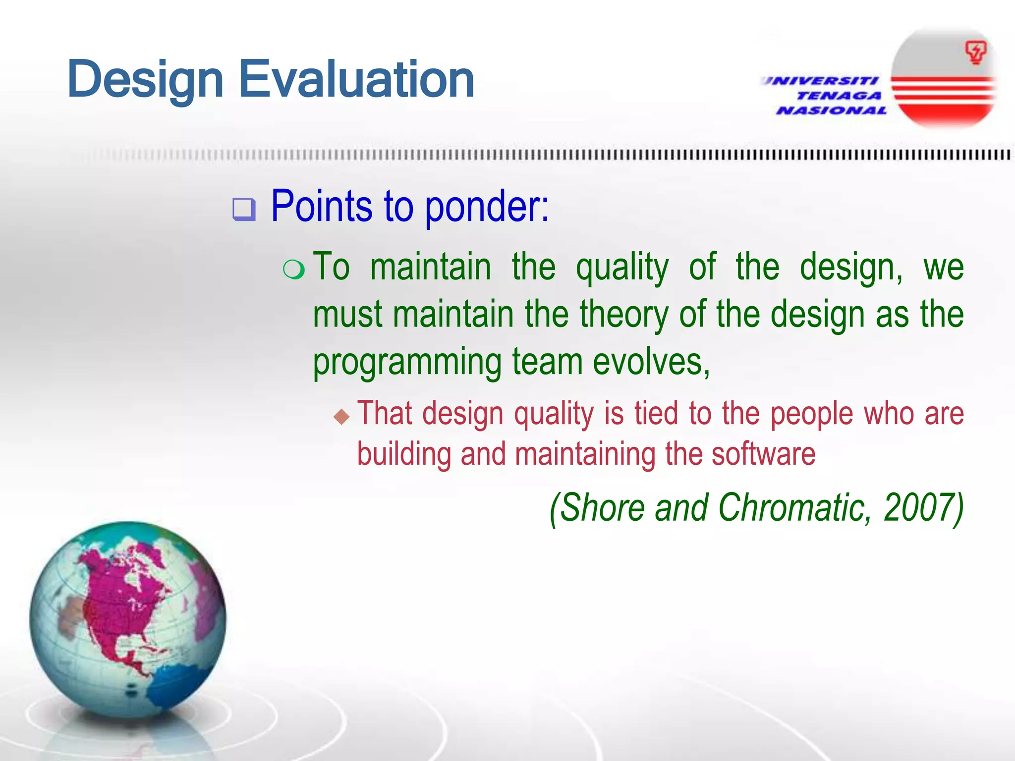 Design Evaluation


Points to ponder:
 To

maintain the quality of the design, we
must maintain the theory of the design as the
programming team evolves,


That design quality is tied to the people who are
building and maintaining the software

(Shore and Chromatic, 2007)

 