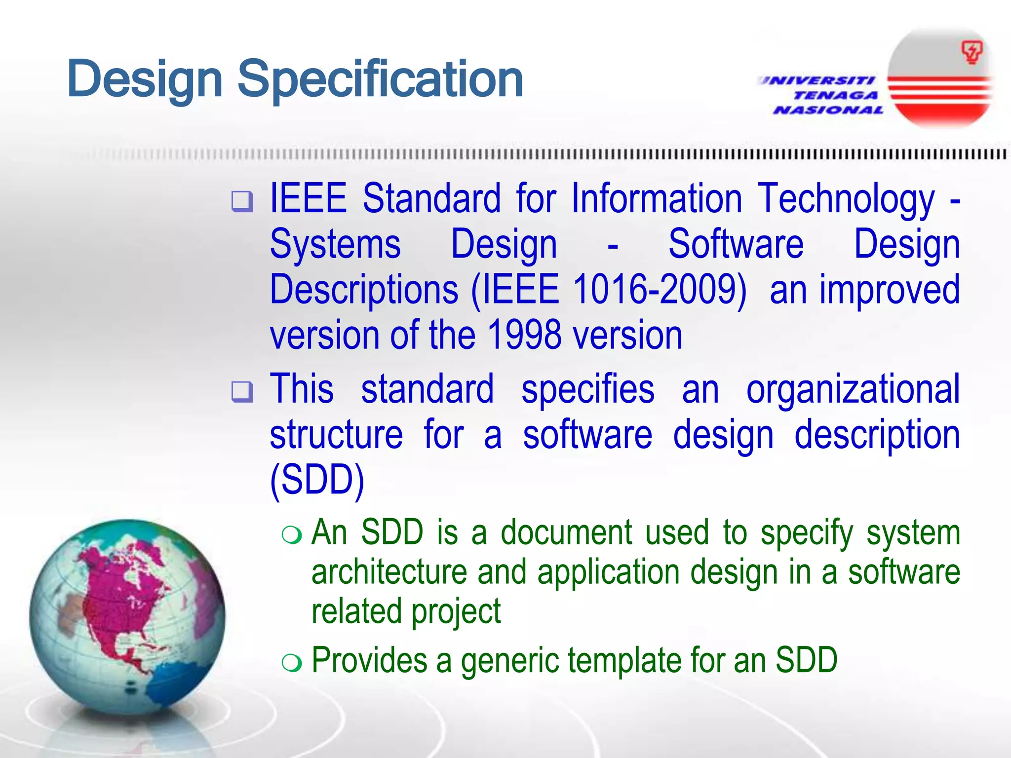 Design Specification




IEEE Standard for Information Technology Systems Design - Software Design
Descriptions (IEEE 1016-2009) an improved
version of the 1998 version
This standard specifies an organizational
structure for a software design description
(SDD)
 An

SDD is a document used to specify system
architecture and application design in a software
related project
 Provides a generic template for an SDD

 