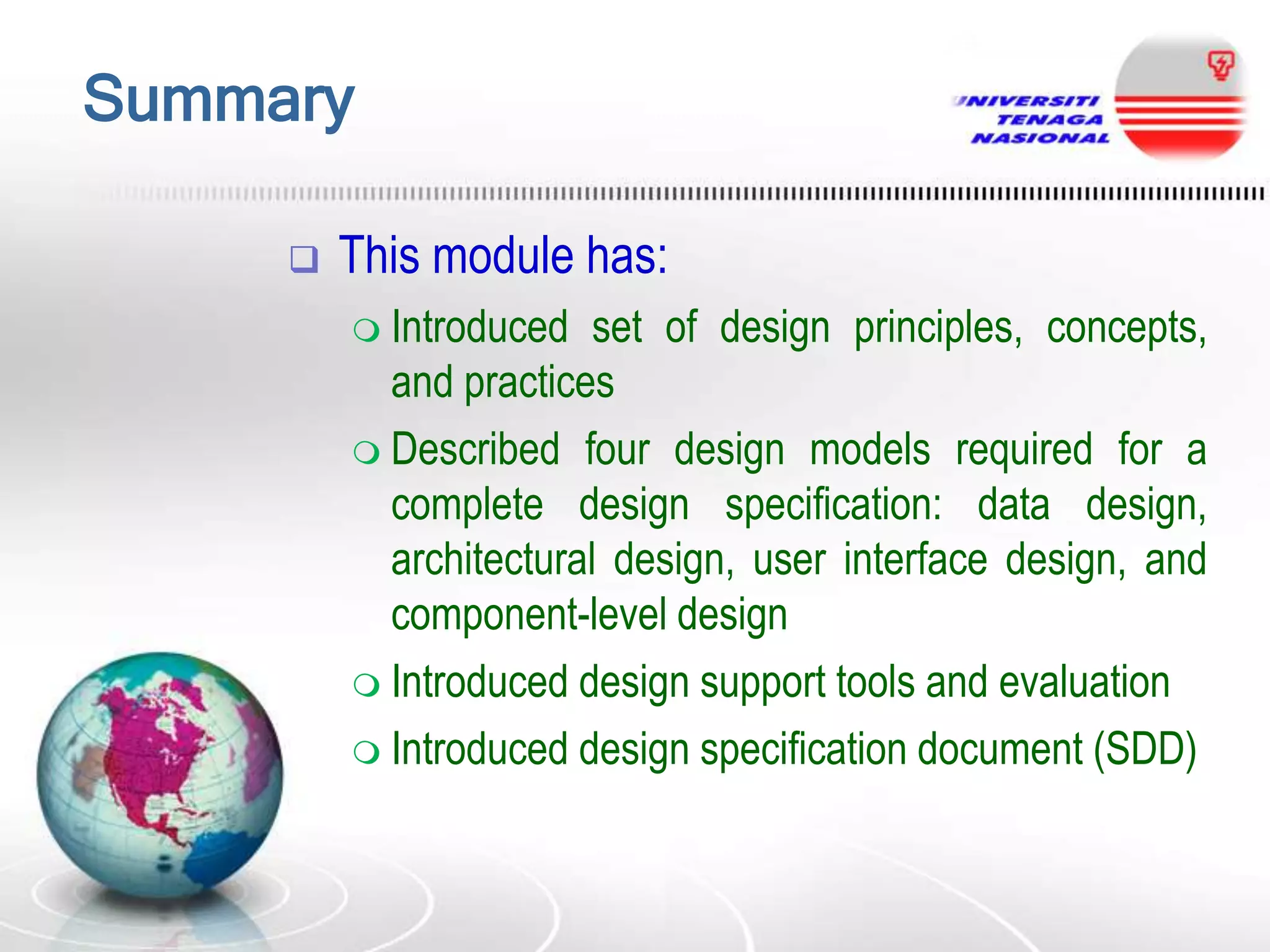 Summary


This module has:
 Introduced

set of design principles, concepts,
and practices
 Described four design models required for a
complete design specification: data design,
architectural design, user interface design, and
component-level design
 Introduced design support tools and evaluation
 Introduced design specification document (SDD)

 