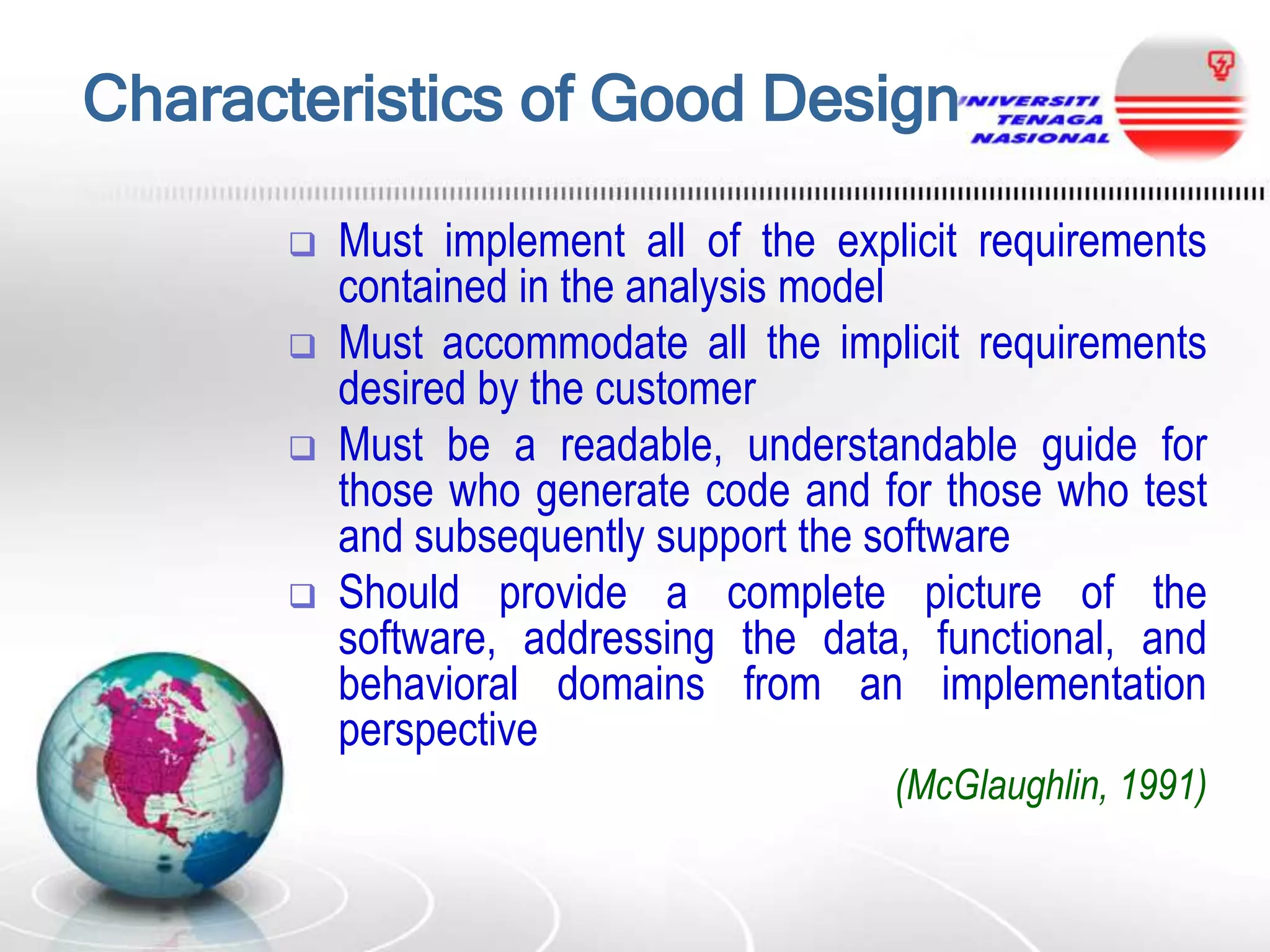 Characteristics of Good Design






Must implement all of the explicit requirements
contained in the analysis model
Must accommodate all the implicit requirements
desired by the customer
Must be a readable, understandable guide for
those who generate code and for those who test
and subsequently support the software
Should provide a complete picture of the
software, addressing the data, functional, and
behavioral domains from an implementation
perspective
(McGlaughlin, 1991)

 