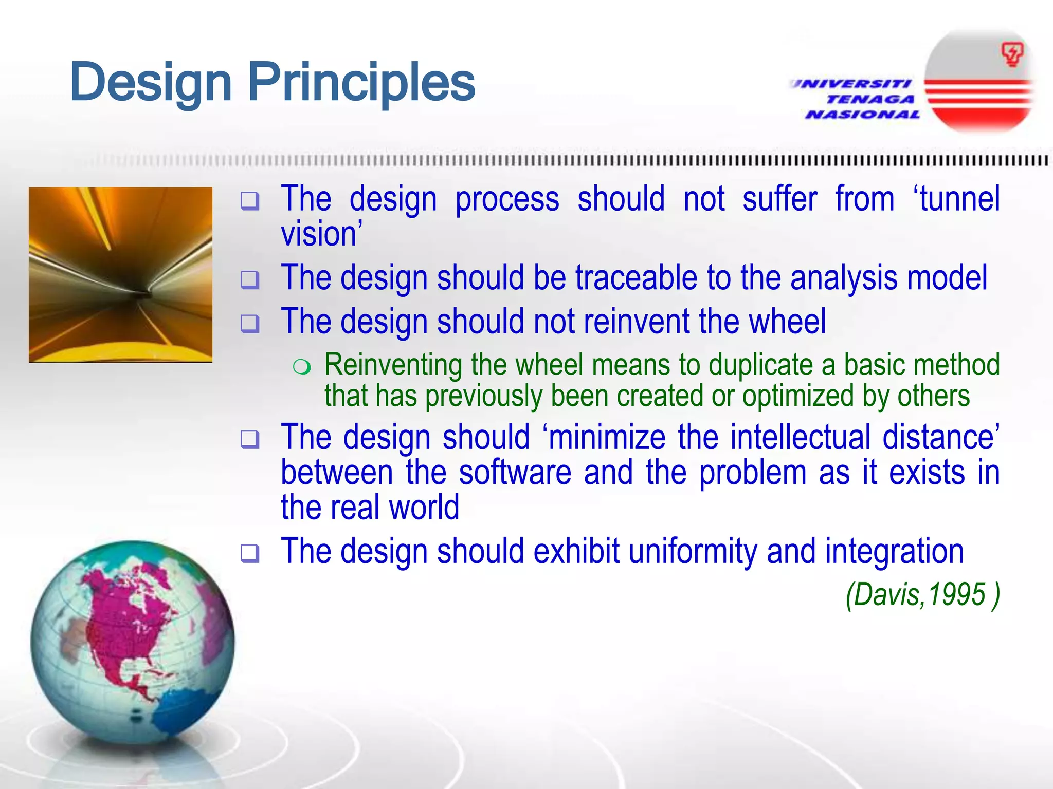 Design Principles





The design process should not suffer from „tunnel
vision‟
The design should be traceable to the analysis model
The design should not reinvent the wheel






Reinventing the wheel means to duplicate a basic method
that has previously been created or optimized by others

The design should „minimize the intellectual distance‟
between the software and the problem as it exists in
the real world
The design should exhibit uniformity and integration
(Davis,1995 )

 
