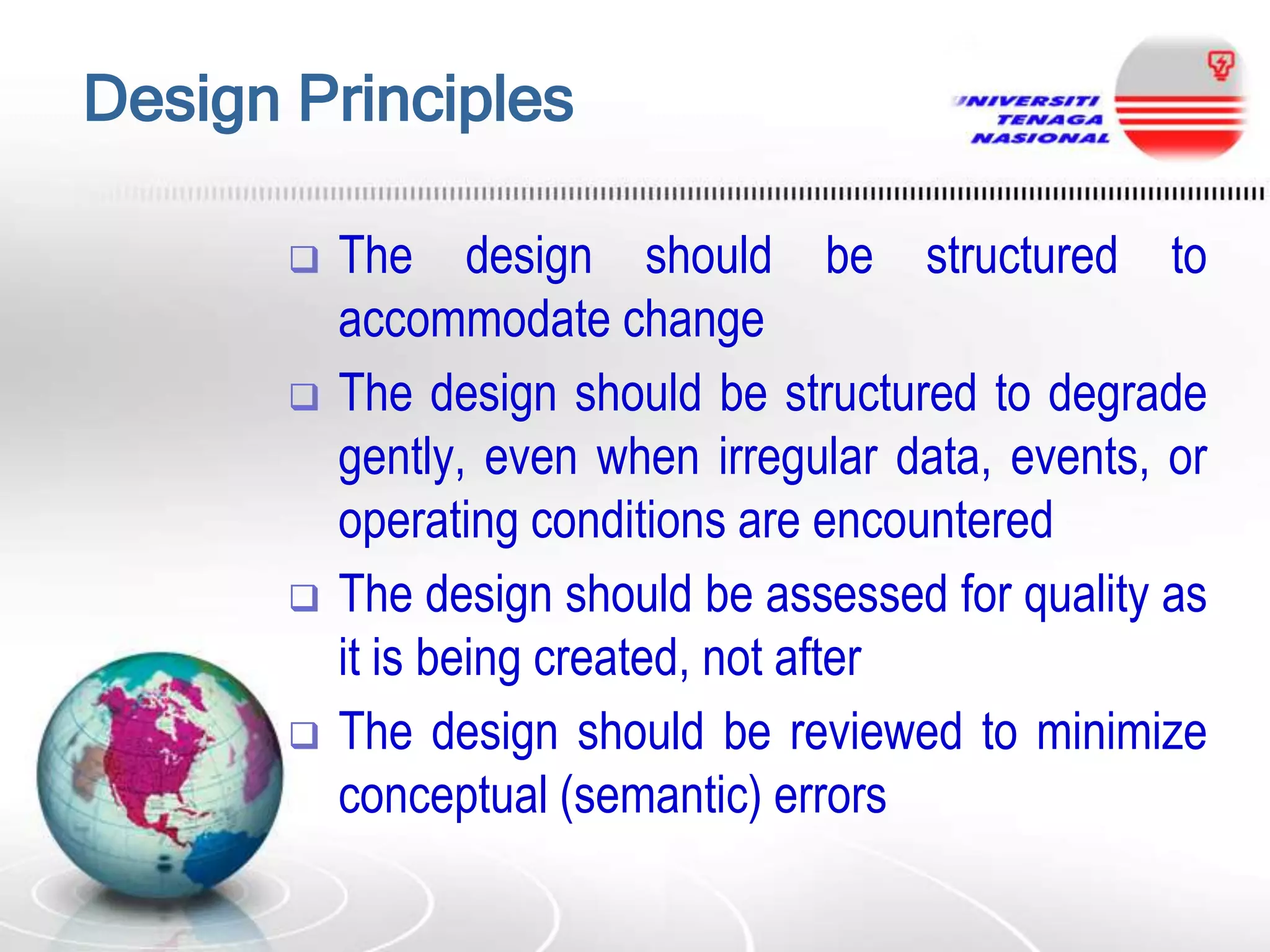 Design Principles








The design should be structured to
accommodate change
The design should be structured to degrade
gently, even when irregular data, events, or
operating conditions are encountered
The design should be assessed for quality as
it is being created, not after
The design should be reviewed to minimize
conceptual (semantic) errors

 