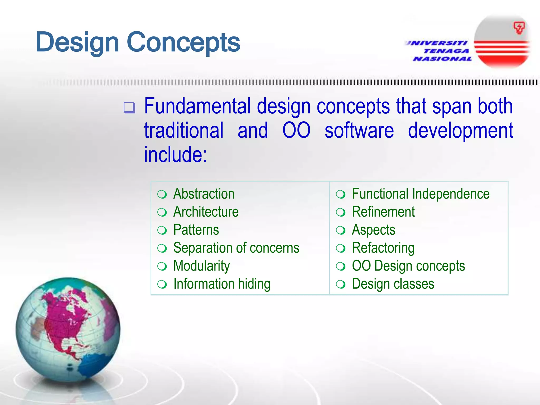 Design Concepts


Fundamental design concepts that span both
traditional and OO software development
include:








Abstraction
Architecture
Patterns
Separation of concerns
Modularity
Information hiding









Functional Independence
Refinement
Aspects
Refactoring
OO Design concepts
Design classes

 