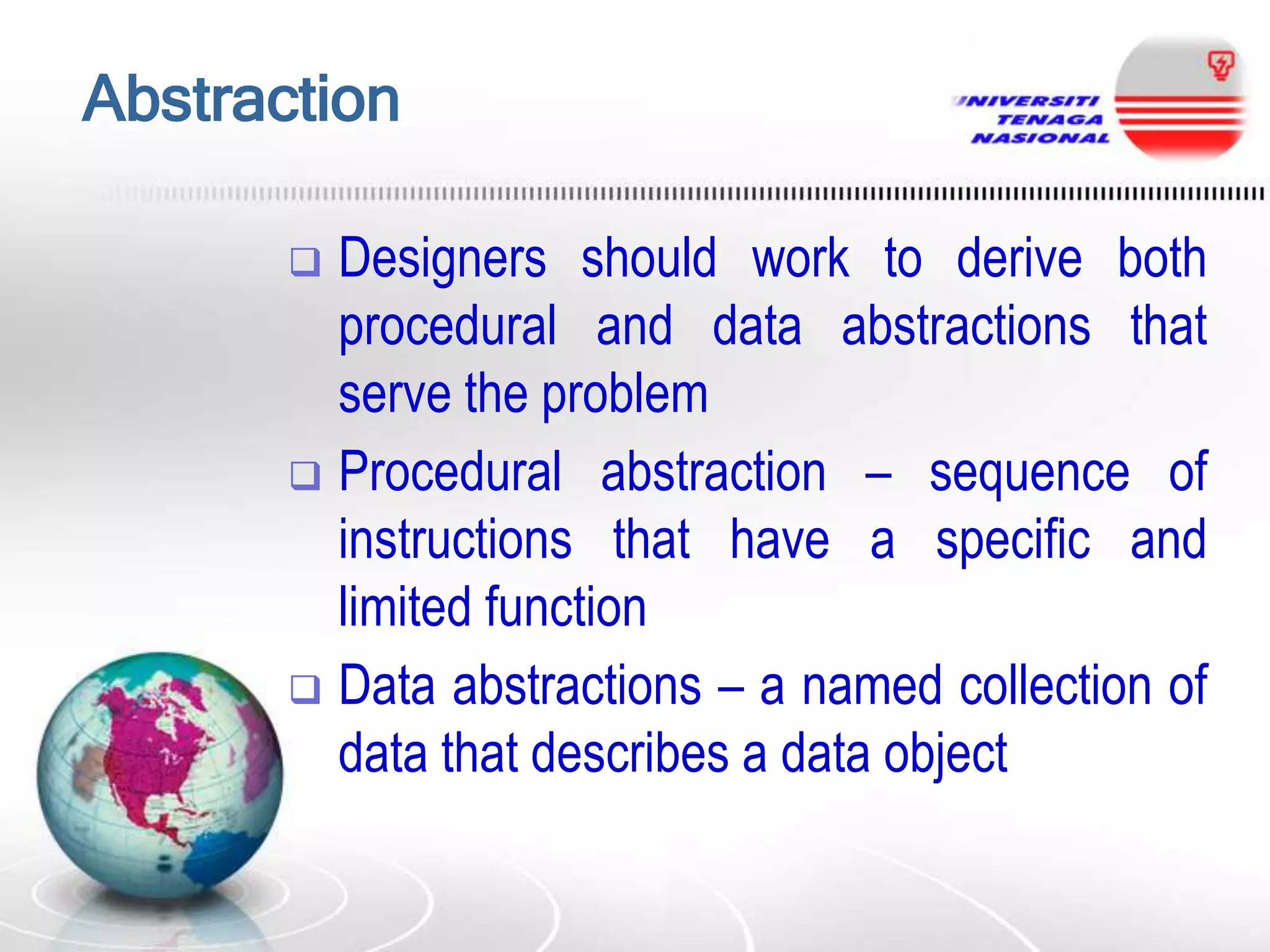 Abstraction
Designers should work to derive both
procedural and data abstractions that
serve the problem
 Procedural abstraction – sequence of
instructions that have a specific and
limited function
 Data abstractions – a named collection of
data that describes a data object


 