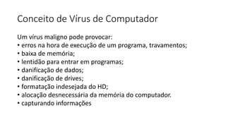 Conceito de Vírus de Computador
Um vírus maligno pode provocar:
• erros na hora de execução de um programa, travamentos;
• baixa de memória;
• lentidão para entrar em programas;
• danificação de dados;
• danificação de drives;
• formatação indesejada do HD;
• alocação desnecessária da memória do computador.
• capturando informações
 