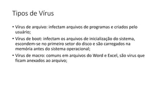 Tipos de Vírus
• Vírus de arquivo: infectam arquivos de programas e criados pelo
usuário;
• Vírus de boot: infectam os arquivos de inicialização do sistema,
escondem-se no primeiro setor do disco e são carregados na
memória antes do sistema operacional;
• Vírus de macro: comuns em arquivos do Word e Excel, são virus que
ficam anexados ao arquivo;
 