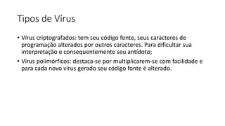 Tipos de Vírus
• Vírus criptografados: tem seu código fonte, seus caracteres de
programação alterados por outros caracteres. Para dificultar sua
interpretação e consequentemente seu antídoto;
• Vírus polimórficos: destaca-se por multiplicarem-se com facilidade e
para cada novo vírus gerado seu código fonte é alterado.
 
