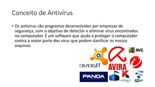 Conceito de Antivírus
• Os antivírus são programas desenvolvidos por empresas de
segurança, com o objetivo de detectar e eliminar vírus encontrados
no computador. É um software que ajuda a proteger o computador
contra a maior parte dos vírus que podem danificar os nossos
arquivos.
 