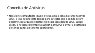 Conceito de Antivírus
• Não existe computador imune a vírus, pois a cada dia surgem novos
vírus, e leva-se um certo tempo para detectar que o código de um
determinado arquivo é destrutivo e seja considerado vírus. Sendo
assim, é necessário sempre atualizar o antivírus e evitar a ocorrência
de sérios danos ao sistema operacional.
 