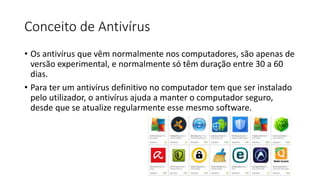 Conceito de Antivírus
• Os antivírus que vêm normalmente nos computadores, são apenas de
versão experimental, e normalmente só têm duração entre 30 a 60
dias.
• Para ter um antivírus definitivo no computador tem que ser instalado
pelo utilizador, o antivírus ajuda a manter o computador seguro,
desde que se atualize regularmente esse mesmo software.
 