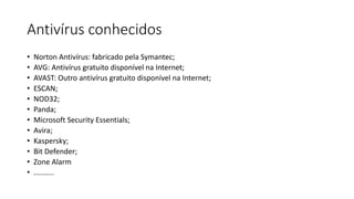 Antivírus conhecidos
• Norton Antivírus: fabricado pela Symantec;
• AVG: Antivírus gratuito disponível na Internet;
• AVAST: Outro antivírus gratuito disponível na Internet;
• ESCAN;
• NOD32;
• Panda;
• Microsoft Security Essentials;
• Avira;
• Kaspersky;
• Bit Defender;
• Zone Alarm
• ..........
 