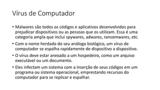 Vírus de Computador
• Malwares são todos os códigos e aplicativos desenvolvidos para
prejudicar dispositivos ou as pessoas que os utilizam. Essa é uma
categoria ampla que inclui spywares, adwares, ransomwares, etc.
• Com o nome herdado do seu análogo biológico, um vírus de
computador se espalha rapidamente de dispositivo a dispositivo.
• O vírus deve estar anexado a um hospedeiro, como um arquivo
executável ou um documento.
• Eles infectam um sistema com a inserção de seus códigos em um
programa ou sistema operacional, emprestando recursos do
computador para se replicar e espalhar.
 