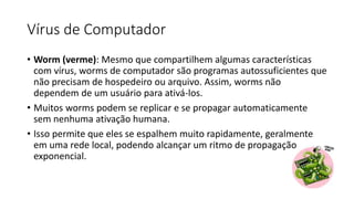 Vírus de Computador
• Worm (verme): Mesmo que compartilhem algumas características
com vírus, worms de computador são programas autossuficientes que
não precisam de hospedeiro ou arquivo. Assim, worms não
dependem de um usuário para ativá-los.
• Muitos worms podem se replicar e se propagar automaticamente
sem nenhuma ativação humana.
• Isso permite que eles se espalhem muito rapidamente, geralmente
em uma rede local, podendo alcançar um ritmo de propagação
exponencial.
 