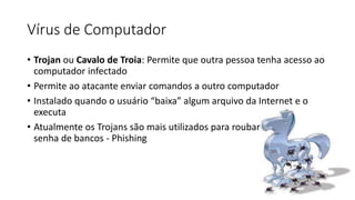 Vírus de Computador
• Trojan ou Cavalo de Troia: Permite que outra pessoa tenha acesso ao
computador infectado
• Permite ao atacante enviar comandos a outro computador
• Instalado quando o usuário “baixa” algum arquivo da Internet e o
executa
• Atualmente os Trojans são mais utilizados para roubar
senha de bancos - Phishing
 