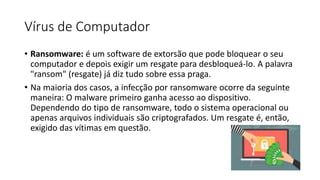Vírus de Computador
• Ransomware: é um software de extorsão que pode bloquear o seu
computador e depois exigir um resgate para desbloqueá-lo. A palavra
"ransom" (resgate) já diz tudo sobre essa praga.
• Na maioria dos casos, a infecção por ransomware ocorre da seguinte
maneira: O malware primeiro ganha acesso ao dispositivo.
Dependendo do tipo de ransomware, todo o sistema operacional ou
apenas arquivos individuais são criptografados. Um resgate é, então,
exigido das vítimas em questão.
 