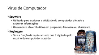 Vírus de Computador
• Spyware
• Utilizado para espionar a atividade do computador afetado e
capturar informações
• Geralmente são embutidos em programas freeware ou shareware
• Keylogger
• Tem a função de capturar tudo que é digitado pelo
usuário do computador atacado
 