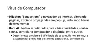 Vírus de Computador
• Hijacker: “Sequestram” o navegador de internet, alterando
paginas, exibindo propagandas em pop-up, instalando barras
de ferramentas
• Rootkit: Podem ser utilizados para várias finalidades, roubar
senha, controlar o computador a distância, entre outros.
• Detectar este problema é difícil pois ele se camufla no sistema, se
passando por programas do sistema operacional, por exemplo
 