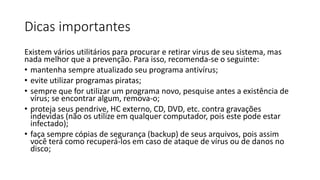 Dicas importantes
Existem vários utilitários para procurar e retirar virus de seu sistema, mas
nada melhor que a prevenção. Para isso, recomenda-se o seguinte:
• mantenha sempre atualizado seu programa antivírus;
• evite utilizar programas piratas;
• sempre que for utilizar um programa novo, pesquise antes a existência de
vírus; se encontrar algum, remova-o;
• proteja seus pendrive, HC externo, CD, DVD, etc. contra gravações
indevidas (não os utilize em qualquer computador, pois este pode estar
infectado);
• faça sempre cópias de segurança (backup) de seus arquivos, pois assim
você terá como recuperá-los em caso de ataque de vírus ou de danos no
disco;
 