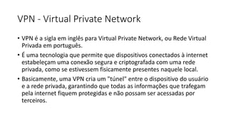 VPN - Virtual Private Network
• VPN é a sigla em inglês para Virtual Private Network, ou Rede Virtual
Privada em português.
• É uma tecnologia que permite que dispositivos conectados à internet
estabeleçam uma conexão segura e criptografada com uma rede
privada, como se estivessem fisicamente presentes naquele local.
• Basicamente, uma VPN cria um "túnel" entre o dispositivo do usuário
e a rede privada, garantindo que todas as informações que trafegam
pela internet fiquem protegidas e não possam ser acessadas por
terceiros.
 