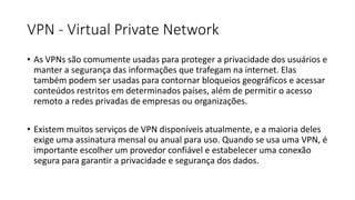 VPN - Virtual Private Network
• As VPNs são comumente usadas para proteger a privacidade dos usuários e
manter a segurança das informações que trafegam na internet. Elas
também podem ser usadas para contornar bloqueios geográficos e acessar
conteúdos restritos em determinados países, além de permitir o acesso
remoto a redes privadas de empresas ou organizações.
• Existem muitos serviços de VPN disponíveis atualmente, e a maioria deles
exige uma assinatura mensal ou anual para uso. Quando se usa uma VPN, é
importante escolher um provedor confiável e estabelecer uma conexão
segura para garantir a privacidade e segurança dos dados.
 