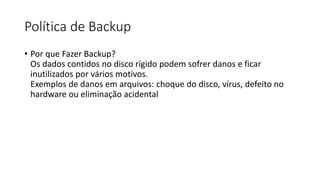 Política de Backup
• Por que Fazer Backup?
Os dados contidos no disco rígido podem sofrer danos e ficar
inutilizados por vários motivos.
Exemplos de danos em arquivos: choque do disco, vírus, defeito no
hardware ou eliminação acidental
 