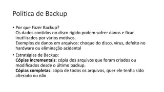 Política de Backup
• Por que Fazer Backup?
Os dados contidos no disco rígido podem sofrer danos e ficar
inutilizados por vários motivos.
Exemplos de danos em arquivos: choque do disco, vírus, defeito no
hardware ou eliminação acidental
• Estratégias de Backup:
Cópias incrementais: cópia dos arquivos que foram criados ou
modificados desde o último backup.
Cópias completas: cópia de todos os arquivos, quer ele tenha sido
alterado ou não
 