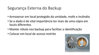 Segurança Externa do Backup
• Armazenar em local protegido da umidade, mofo e incêndio
• Se o dado é de vital importância ter mais de uma cópia em
locais diferentes
• Manter rótulo nos backup para facilitar a identificação
• Colocar em local de acesso restrito
 