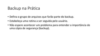 Backup na Prática
• Defina o grupo de arquivos que farão parte do backup.
• Estabeleça uma rotina a ser seguida pelo usuário.
• Não espere acontecer um problema para entender a importância de
uma cópia de segurança (backup).
 