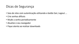 Dicas de Segurança
• Saia de sites com autenticação utilizando o botão Sair, Logout ...
• Crie senhas difíceis
• Mude a senha periodicamente
• Atualize o seu navegador
• Fique atento ao realizar downloads
 