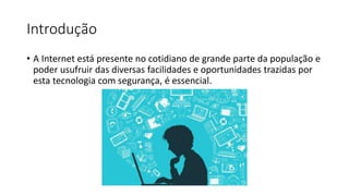 Introdução
• A Internet está presente no cotidiano de grande parte da população e
poder usufruir das diversas facilidades e oportunidades trazidas por
esta tecnologia com segurança, é essencial.
 