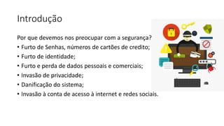 Introdução
Por que devemos nos preocupar com a segurança?
• Furto de Senhas, números de cartões de credito;
• Furto de identidade;
• Furto e perda de dados pessoais e comerciais;
• Invasão de privacidade;
• Danificação do sistema;
• Invasão à conta de acesso à internet e redes sociais.
 
