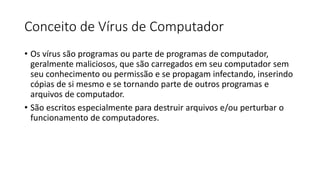 Conceito de Vírus de Computador
• Os vírus são programas ou parte de programas de computador,
geralmente maliciosos, que são carregados em seu computador sem
seu conhecimento ou permissão e se propagam infectando, inserindo
cópias de si mesmo e se tornando parte de outros programas e
arquivos de computador.
• São escritos especialmente para destruir arquivos e/ou perturbar o
funcionamento de computadores.
 