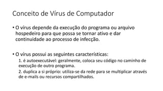 Conceito de Vírus de Computador
• O vírus depende da execução do programa ou arquivo
hospedeiro para que possa se tornar ativo e dar
continuidade ao processo de infecção.
• O vírus possui as seguintes características:
1. é autoexecutável: geralmente, coloca seu código no caminho de
execução de outro programa.
2. duplica a si próprio: utiliza-se da rede para se multiplicar através
de e-mails ou recursos compartilhados.
 