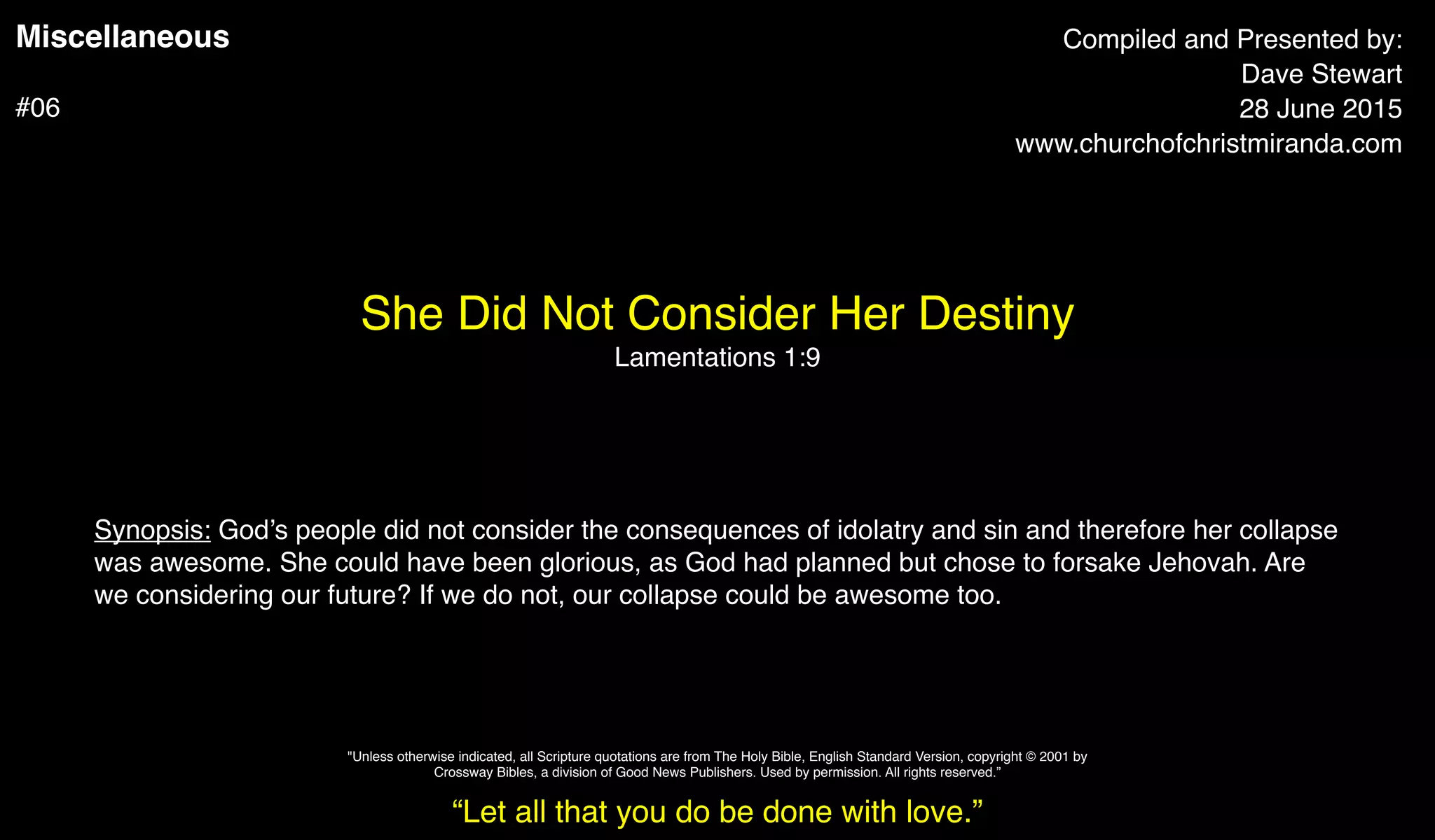 Miscellaneous
#06
She Did Not Consider Her Destiny
Lamentations 1:9
Compiled and Presented by:
Dave Stewart
28 June 2015
www.churchofchristmiranda.com
Synopsis: God’s people did not consider the consequences of idolatry and sin and therefore her collapse
was awesome. She could have been glorious, as God had planned but chose to forsake Jehovah. Are
we considering our future? If we do not, our collapse could be awesome too.
“Let all that you do be done with love.”
"Unless otherwise indicated, all Scripture quotations are from The Holy Bible, English Standard Version, copyright © 2001 by
Crossway Bibles, a division of Good News Publishers. Used by permission. All rights reserved.”
 