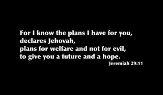 For I know the plans I have for you,
declares Jehovah,
plans for welfare and not for evil,
to give you a future and a hope.
Jeremiah 29:11
 