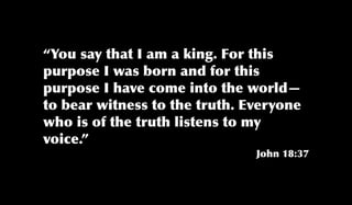 “You say that I am a king. For this
purpose I was born and for this
purpose I have come into the world—
to bear witness to the truth. Everyone
who is of the truth listens to my
voice.”
John 18:37
 