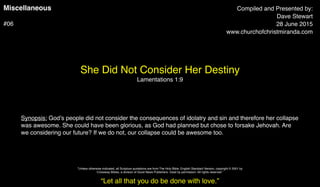 Miscellaneous
#06
She Did Not Consider Her Destiny
Lamentations 1:9
Compiled and Presented by:
Dave Stewart
28 June 2015
www.churchofchristmiranda.com
Synopsis: God’s people did not consider the consequences of idolatry and sin and therefore her collapse
was awesome. She could have been glorious, as God had planned but chose to forsake Jehovah. Are
we considering our future? If we do not, our collapse could be awesome too.
“Let all that you do be done with love.”
"Unless otherwise indicated, all Scripture quotations are from The Holy Bible, English Standard Version, copyright © 2001 by
Crossway Bibles, a division of Good News Publishers. Used by permission. All rights reserved.”
 