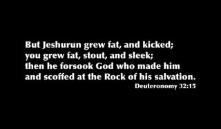 But Jeshurun grew fat, and kicked;
you grew fat, stout, and sleek;
then he forsook God who made him
and scoffed at the Rock of his salvation.
Deuteronomy 32:15
 