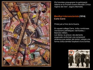 Manifest intervencionista   (1914)   Carlo Carrà Els futuristes propugnaren la participació italiana en la Primera Guerra Mundial ("única higiene del món", segons Marinetti) Pintat just a l'inici de la Guerra. En aquest collage Carra, inclou nombroses inscripcions patriòtiques i bel·licistes, i lloances militars.  Les lletres, la pintura i els elements enganxats conformen una composició dinàmica que parteix del centre i adopta una forma cíclica sembla l'explosió d'una bomba. 