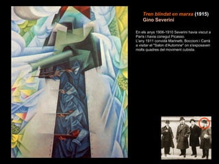 Tren blindat en marxa   (1915)   Gino Severini En els anys 1906-1910 Severini havia viscut a París i havia conegut Picasso. L'any 1911 convidà Marinetti, Boccioni i Carrà a visitar el "Salon d'Automne" on s'exposaven molts quadres del moviment cubista. 