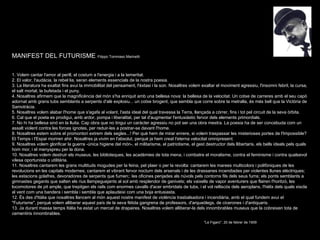 MANIFEST DEL FUTURISME . Filippo Tommaso Marinetti 1. Volem cantar l'amor al perill, el costum a l'energia i a la temeritat. 2. El valor, l'audàcia, la rebel·lia, seran elements essencials de la nostra poesia. 3. La literatura ha exaltat fins avui la immobilitat del pensament, l'èxtasi i la son. Nosaltres volem exaltar el moviment agressiu, l'insomni febril, la cursa, el salt mortal, la bufetada i el puny. 4. Nosaltres afirmem que la magnificència del món s'ha enriquit amb una bellesa nova: la bellesa de la velocitat. Un cotxe de carreres amb el seu capó adornat amb grans tubs semblants a serpents d'alè explosiu... un cotxe brogent, que sembla que corre sobre la metralla, és més bell que la Victòria de Samotràcia. 5. Nosaltres volem alabar l'home que s'agafa al volant, l'asta ideal del qual travessa la Terra, llançada a córrer, fins i tot pel circuit de la seva òrbita. 6. Cal que el poeta es prodigui, amb ardor, pompa i liberalitat, per tal d'augmentar l'entusiàstic fervor dels elements primordials. 7. No hi ha bellesa sinó en la lluita. Cap obra que no tingui un caràcter agressiu no pot ser una obra mestra. La poesia ha de ser concebuda com un assalt violent contra les forces ignotes, per reduir-les a postrar-se davant l'home. 8. Nosaltres estem sobre el promontori extrem dels segles...! Per què hem de mirar enrere, si volem traspassar les misterioses portes de l'Impossible? El Temps i l'Espai moriren ahir. Nosaltres ja vivim en l'absolut, perquè ja hem creat l'eterna velocitat omnipresent. 9. Nosaltres volem glorificar la guerra -única higiene del món-, el militarisme, el patriotisme, el gest destructor dels llibertaris, els bells ideals pels quals hom mor, i el menyspreu per la dona. 10. Nosaltres volem destruir els museus, les biblioteques, les acadèmies de tota mena, i combatre el moralisme, contra el feminisme i contra qualsevol vilesa oportunista o utilitària. 11. Nosaltres cantarem les grans multituds mogudes per la feina, pel plaer o per la revolta: cantarem les marees multicolors i polifòniques de les revolucions en les capitals modernes; cantarem el vibrant fervor nocturn dels arsenals i de les drassanes incendiades per violentes llunes elèctriques; les estacions golafres, devoradores de serpents que fumen;: les oficines penjades als núvols pels contorns fils dels seus fums; els ponts semblants a gimnastes gegants que salten els rius llampeguejants al sol amb resplendor de ganivets; els vaixells de vapor aventurers que flairen l'horitzó, les locomotores de pit ample, que trepitgen els rails com enormes cavalls d'acer embridats de tubs, i el vol relliscós dels aeroplans, l'hèlix dels quals xiscla al vent com una bandera i sembla i sembla que aplaudeixi com una boja entusiasta. 12. És des d'Itàlia que nosaltres llancem al món aquest nostre manifest de violència trasbalsadora i incendiària, amb el qual fundem avui el "Futurisme", perquè volem alliberar aquest país de la seva fètida gangrena de professors, d'arqueòlegs, de cicerones i d'antiquaris. 13. Ja durant massa temps Itàlia ha estat un mercat de drapaires. Nosaltres volem alliberar-la dels innombrables museus que la cobreixen tota de cementiris innombrables. "Le Figaro", 20 de febrer de 1909 