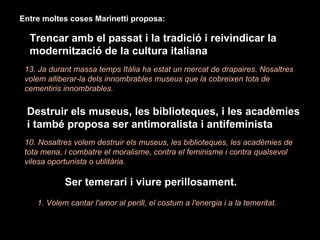13. Ja durant massa temps Itàlia ha estat un mercat de drapaires. Nosaltres volem alliberar-la dels innombrables museus que la cobreixen tota de cementiris innombrables. Entre moltes coses Marinetti proposa: Trencar amb el passat i la tradició i reivindicar la modernització de la cultura italiana   Destruir els museus, les biblioteques, i les acadèmies i també proposa ser antimoralista i antifeminista 10. Nosaltres volem destruir els museus, les biblioteques, les acadèmies de tota mena, i combatre el moralisme, contra el feminisme i contra qualsevol vilesa oportunista o utilitària. Ser temerari i viure perillosament. 1. Volem cantar l'amor al perill, el costum a l'energia i a la temeritat. 